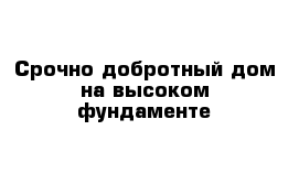 Срочно добротный дом на высоком фундаменте 